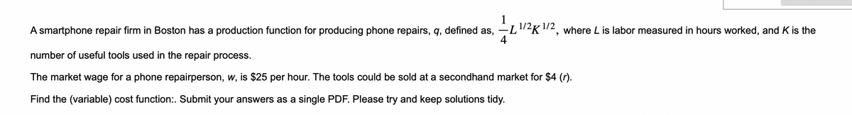 1
A smartphone repair firm in Boston has a production function for producing phone repairs, q, defined as, —
4
-L1/2K 1/2, where L is labor measured in hours worked, and K is the
number of useful tools used in the repair process.
The market wage for a phone repairperson, w, is $25 per hour. The tools could be sold at a secondhand market for $4 (r).
Find the (variable) cost function:. Submit your answers as a single PDF. Please try and keep solutions tidy.