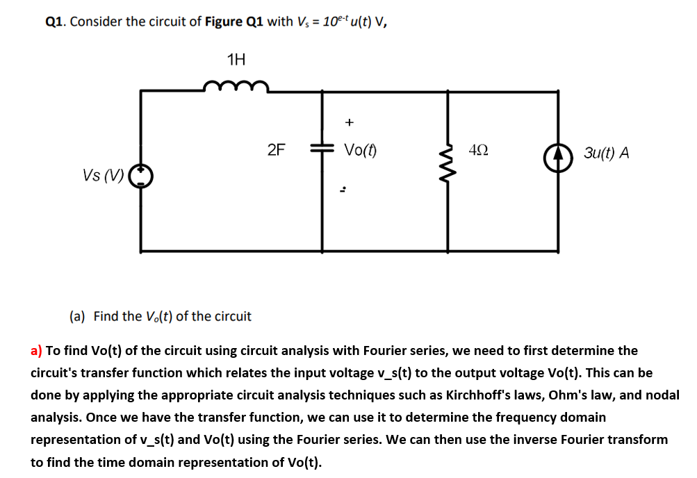 Q1. Consider the circuit of Figure Q1 with Vs = 10e-t u(t) V,
Vs (V)
1H
2F
+
Vo(t)
ww
5
492
3u(t) A
(a) Find the Vo(t) of the circuit
a) To find Vo(t) of the circuit using circuit analysis with Fourier series, we need to first determine the
circuit's transfer function which relates the input voltage v_s(t) to the output voltage Vo(t). This can be
done by applying the appropriate circuit analysis techniques such as Kirchhoff's laws, Ohm's law, and nodal
analysis. Once we have the transfer function, we can use it to determine the frequency domain
representation of v_s(t) and Vo(t) using the Fourier series. We can then use the inverse Fourier transform
to find the time domain representation of Vo(t).