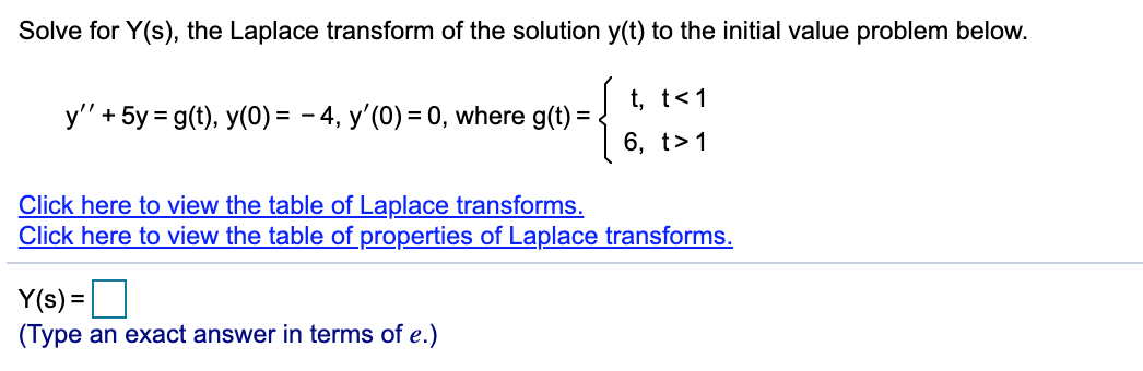 Solve for Y(s), the Laplace transform of the solution y(t) to the initial value problem below.
t, t<1
y" + 5y = g(t), y(0) = - 4, y'(0) = 0, where g(t) = .
36, 1>1
6, t>1
Click here to view the table of Laplace transforms.
Click here to view the table of properties of Laplace transforms.
Y(s) =O
(Type an exact answer in terms of e.)
