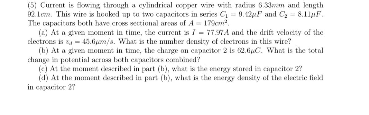 (5) Current is flowing through a cylindrical copper wire with radius 6.33mm and length
92.1cm. This wire is hooked up to two capacitors in series C1 = 9.42µF and C2 = 8.11µF.
The capacitors both have cross sectional areas of A = 179cm2.
(a) At a given moment in time, the current is I = 77.97A and the drift velocity of the
electrons is va = 45.6µm/s. What is the number density of electrons in this wire?
(b) At a given moment in time, the charge on capacitor 2 is 62.6µC. What is the total
change in potential across both capacitors combined?
(c) At the moment described in part (b), what is the energy stored in capacitor 2?
(d) At the moment described in part (b), what is the energy density of the electric field
in capacitor 2?
