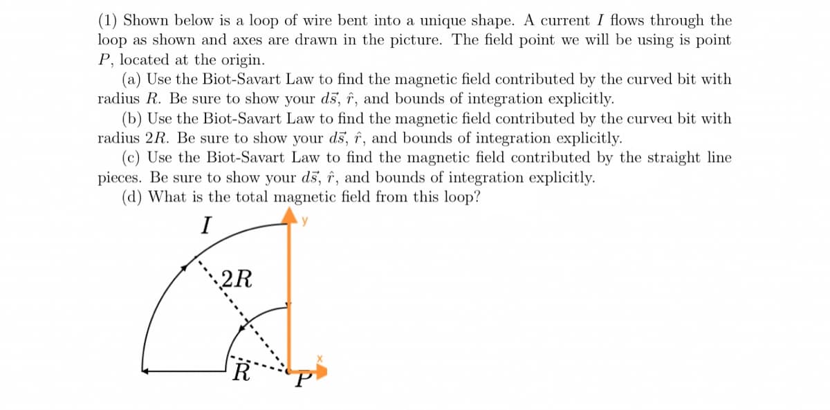(1) Shown below is a loop of wire bent into a unique shape. A current I flows through the
loop as shown and axes are drawn in the picture. The field point we will be using is point
P, located at the origin.
(a) Use the Biot-Savart Law to find the magnetic field contributed by the curved bit with
radius R. Be sure to show your ds, î, and bounds of integration explicitly.
(b) Use the Biot-Savart Law to find the magnetic field contributed by the curved bit with
radius 2R. Be sure to show your ds, î, and bounds of integration explicitly.
(c) Use the Biot-Savart Law to find the magnetic field contributed by the straight line
pieces. Be sure to show your d5, î, and bounds of integration explicitly.
(d) What is the total magnetic field from this loop?
I
2R
