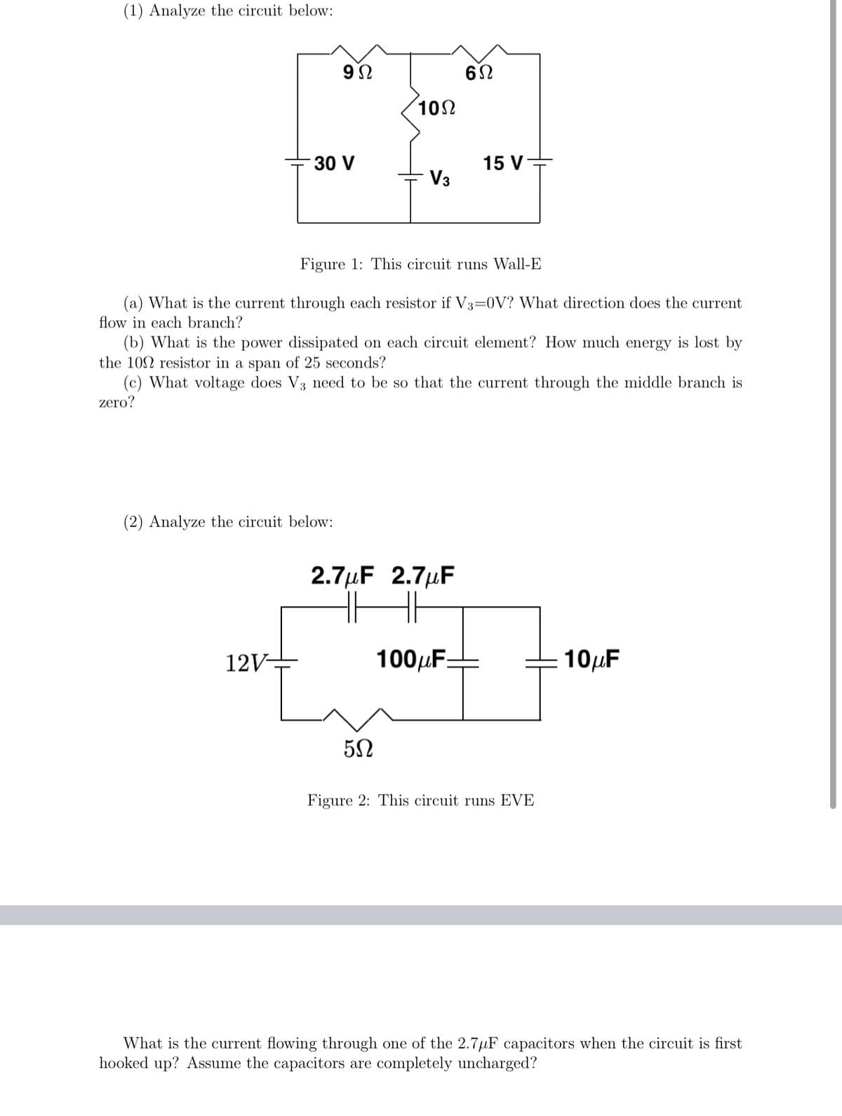 (1) Analyze the circuit below:
102
15 V
V3
30 V
Figure 1: This circuit runs Wall-E
(a) What is the current through each resistor if V3=0V? What direction does the current
flow in each branch?
(b) What is the power dissipated on each circuit element? How much energy is lost by
the 102 resistor in a span of 25 seconds?
(c) What voltage does V3 need to be so that the current through the middle branch is
zero?
(2) Analyze the circuit below:
2.7µF 2.7µF
12V-
100µFE
10µF
Figure 2: This circuit runs EVE
What is the current flowing through one of the 2.7µF capacitors when the circuit is first
hooked up? Assume the capacitors are completely uncharged?

