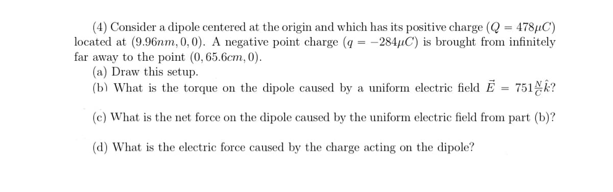 (4) Consider a dipole centered at the origin and which has its positive charge (Q = 478µC)
located at (9.96nm, 0,0). A negative point charge (q = -284µC) is brought from infinitely
far away to the point (0, 65.6cm, 0).
(a) Draw this setup.
(b) What is the torque on the dipole caused by a uniform electric field E = 751N?
(c) What is the net force on the dipole caused by the uniform electric field from part (b)?
(d) What is the electric force caused by the charge acting on the dipole?
