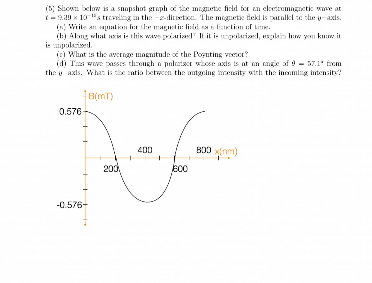 (5) Shown below is a snapshot graph of the magnetic field for an electromagnetic wave at
t = 9.39 x 10-15s traveling in the -x-direction. The magnetic field is parallel to the y-axis.
(a) Write an equation for the magnetic field as a function of time.
(b) Along what axis is this wave polarized? If it is unpolarized, explain how you know it
is unpolarized.
(c) What is the average magnitude of the Poynting vector?
(d) This wave passes through a polarizer whose axis is at an angle of 0 = 57.1º from
the y-axis. What is the ratio between the outgoing intensity with the incoming intensity?
+B(mT)
0.576-
400
800 x(nm)
200
600
-0.576-
