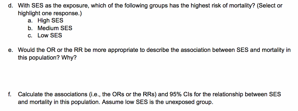 d. With SES as the exposure, which of the following groups has the highest risk of mortality? (Select or
highlight one response.)
a. High SES
b. Medium SES
C. Low SES
e. Would the OR or the RR be more appropriate to describe the association between SES and mortality in
this population? Why?
Calculate the associations (i.e., the ORs or the RRs) and 95% Cls for the relationship between SES
and mortality in this population. Assume low SES is the unexposed group.
f.
