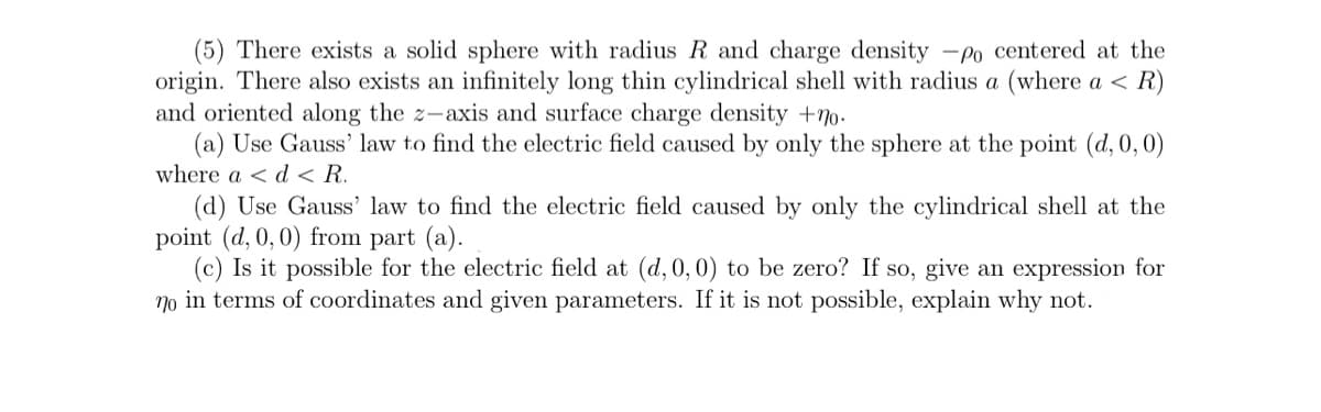 (5) There exists a solid sphere with radius R and charge density -po centered at the
origin. There also exists an infinitely long thin cylindrical shell with radius a (where a < R)
and oriented along the z-axis and surface charge density +70.
(a) Use Gauss' law to find the electric field caused by only the sphere at the point (d, 0,0)
where a < d < R.
(d) Use Gauss' law to find the electric field caused by only the cylindrical shell at the
point (d, 0,0) from part (a).
(c) Is it possible for the electric field at (d, 0,0) to be zero? If so, give an expression for
no in terms of coordinates and given parameters. If it is not possible, explain why not.
