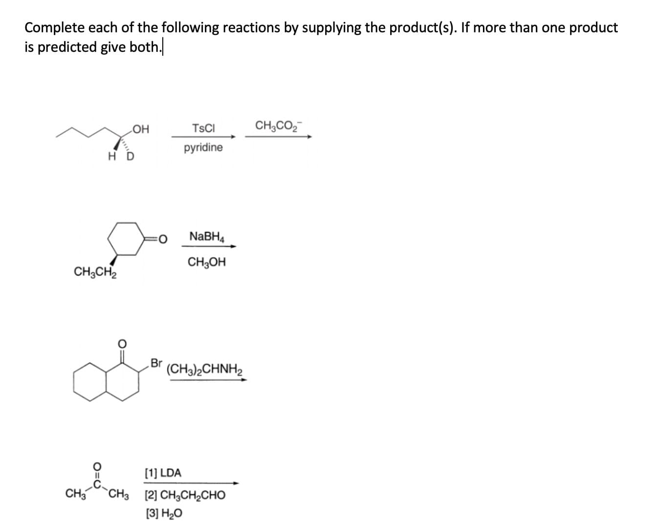 Complete each of the following reactions by supplying the product(s). If more than one product
is predicted give both.
TSCI
CH,CO,
HO
pyridine
H D
NABH4
CH;OH
CH;CH2
Br
(CH3)2CHNH2
