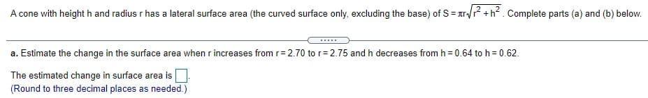 A cone with height h and radius r has a lateral surface area (the curved surface only, excluding the base) of S= ar/? +h?. Complete parts (a) and (b) below.
.....
a. Estimate the change in the surface area when r increases from r= 2.70 tor=2.75 and h decreases from h = 0.64 to h = 0.62.
The estimated change in surface area is
(Round to three decimal places as needed.)
