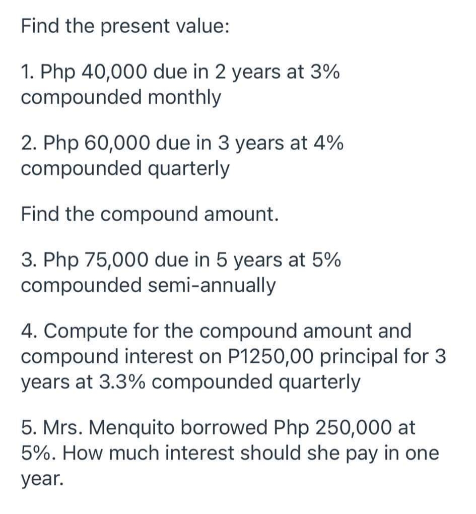 Find the present value:
1. Php 40,000 due in 2 years at 3%
compounded monthly
2. Php 60,000 due in 3 years at 4%
compounded quarterly
Find the compound amount.
3. Php 75,000 due in 5 years at 5%
compounded semi-annually
4. Compute for the compound amount and
compound interest on P1250,00 principal for 3
years at 3.3% compounded quarterly
5. Mrs. Menquito borrowed Php 250,000 at
5%. How much interest should she pay in one
year.
