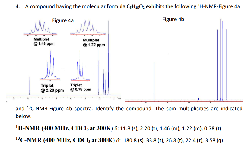 4. A compound having the molecular formula C5H1002 exhibits the following H-NMR-Figure 4a
Figure 4a
Figure 4b
Multiplet
@ 1.46 ppm
Multiplet
@ 1.22 ppm
Triplet
@ 2.20 ppm
Triplet
@ 0.78 ppm
and 13C-NMR-Figure 4b spectra. Identify the compound. The spin multiplicities are indicated
below.
'H-NMR (400 MHz, CDC13 at 300K) 8: 11.8 (s), 2.20 (t), 1.46 (m), 1.22 (m), 0.78 (t).
13C-NMR (400 MHz, CDC13 at 300K) 8: 180.8 (s), 33.8 (t), 26.8 (t), 22.4 (t), 3.58 (q).
