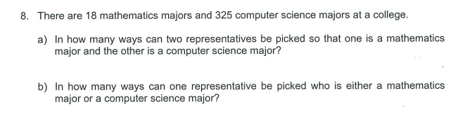 8. There are 18 mathematics majors and 325 computer science majors at a college.
a) In how many ways can two representatives be picked so that one is a mathematics
major and the other is a computer science major?
b) In how many ways can one representative be picked who is either a mathematics
major or a computer science major?
