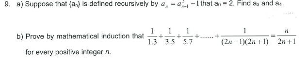 9. a) Suppose that {an} is defined recursively by a, = a-1 that ao = 2. Find a3 and a4.
n-l
1
1
1
1
b) Prove by mathematical induction that
-+
1.3 3.5 5.7
(2n – 1)(2n +1)
2n +1
for every positive integer n.
