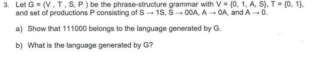 3. Let G = (V, T, S, P ) be the phrase-structure grammar with V = {0, 1, A, S}, T = {0, 1},
and set of productions P consisting of S 1S, Š -→ 00A, A → OA, and A - 0.
%3D
a) Show that 111000 belongs to the language generated by G.
b) What is the language generated by G?
