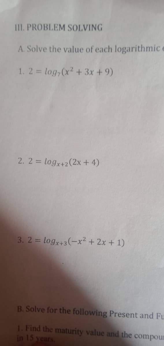 III. PROBLEM SOLVING
A. Solve the value of each logarithmic c
1. 2 = log,(x2 + 3x + 9)
2. 2 = logx+2(2x + 4)
%3D
3. 2 = logx+3(-x² + 2x + 1)
B. Solve for the following Present and Fu
1. Find the maturity value and the compour
in 15 years.
