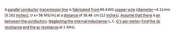 A parallel conductor transmission line is fabricated from #6 AWG copperwire (diameter=4.11mm
(0.162 inches), o x= 58 MS/m) at a distance of 30.48 cm (12 inches). Assume that there is air
between the conductors. Neglecting the internal inductance; L, C. G's per meter: Find the de
resistance and the ac resistance at 1 MHz.
www
www W
