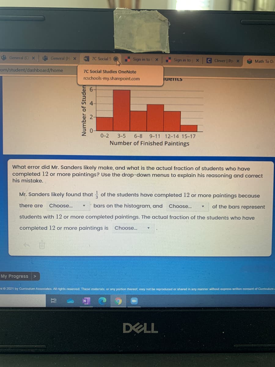 i General (C x
A General (H X
N 7C Social S
Sign in to X
C Clever | Po x
Sign in toy x
Math To De
com/student/dashboard/home
7C Social Studies OneNote
rcschools-my.sharepoint.com
juents
6-
0-2
3-5
6-8
9-11 12-14 15-17
Number of Finished Paintings
What error did Mr. Sanders likely make, and what is the actual fraction of students who have
completed 12 or more paintings? Use the drop-down menus to explain his reasoning and correct
his mistake.
Mr. Sanders likely found that of the students have completed 12 or more paintings because
there are
Choose..
bars on the histogram, and
Choose...
of the bars represent
students with 12 or more completed paintings. The actual fraction of the students who have
completed 12 or more paintings is
Choose..
My Progress >
ht 2021 by Curriculum Associates. All rights reserved. These materials, or any portion thereof, may not be reproduced or shared in any manner without express written consent of Curriculum
DELL
Number of Studen
