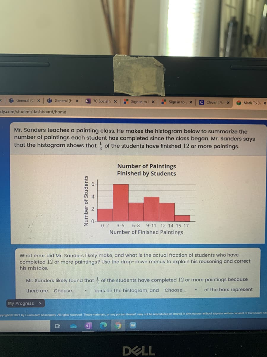 i General (CI x
A General (H X
N 7C Social S x
Sign in to
Sign in to
C Clever | Po X
Math To D x
dy.com/student/dashboard/home
Mr. Sanders teaches a painting class. He makes the histogram below to summarize the
number of paintings each student has completed since the class began. Mr. Sanders says
that the histogram shows that of the students have finished 12 or more paintings.
Number of Paintings
Finished by Students
3-5
Number of Finished Paintings
0-2
6-8
9-11 12-14 15-17
What error did Mr. Sanders likely make, and what is the actual fraction of students who have
completed 12 or more paintings? Use the drop-down menus to explain his reasoning and correct
his mistake.
Mr. Sanders likely found that
of the students have completed 12 or more paintings because
there are
Choose...
bars on the histogram, and
Choose.
of the bars represent
My Progress>
pyfight 2021 by Curriculum Associates. All rights reserved. These materials, or any portion thereof, may not be reproduced or shared in any manner without express written consent of Curriculum Ass
DELL
Number of Students
