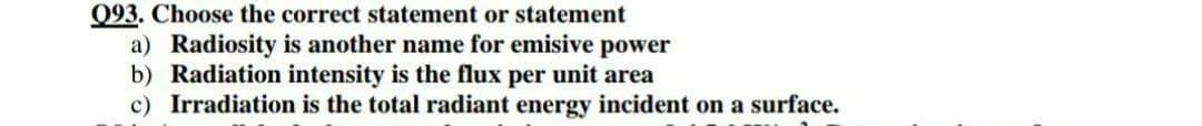 093. Choose the correct statement or statement
a) Radiosity is another name for emisive power
b) Radiation intensity is the flux per unit area
c) Irradiation is the total radiant energy incident on a surface.
