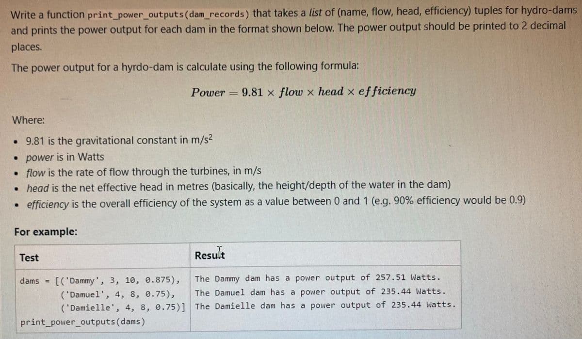 Write a function print_power_outputs(dam_records) that takes a list of (name, flow, head, efficiency) tuples for hydro-dams
and prints the power output for each dam in the format shown below. The power output should be printed to 2 decimal
places.
The power output for a hyrdo-dam is calculate using the following formula:
Power = 9.81 x flow x head x efficiency
Where:
• 9.81 is the gravitational constant in m/s2
• power is in Watts
• flow is the rate of flow through the turbines, in m/s
• head is the net effective head in metres (basically, the height/depth of the water in the dam)
efficiency is the overall efficiency of the system as a value between 0 and 1 (e.g. 90% efficiency would be 0.9)
For example:
T.
Result
Test
[('Dammy', 3, 10, 0.875),
The Dammy dam has a power output of 257.51 Watts.
dams
('Damuel', 4, 8, 0.75),
The Damuel dam has a power output of 235.44 Watts.
('Damielle', 4, 8, 0.75)] The Damielle dam has a power output of 235.44 Watts.
print_power_outputs (dams)
