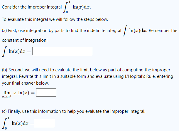 Consider the improper integral
In(x)dx.
To evaluate this integral we will follow the steps below.
(a) First, use integration by parts to find the indefinite integral [In(z)da. Remember the
constant of integration!
| ln(x) dx =
(b) Second, we will need to evaluate the limit below as part of computing the improper
integral. Rewrite this limit in a suitable form and evaluate using L'Hopital's Rule, entering
your final answer below.
=
lim z ln(x) =
z+0+
(c) Finally, use this information to help you evaluate the improper integral.
[* mn(x)dx = [
0