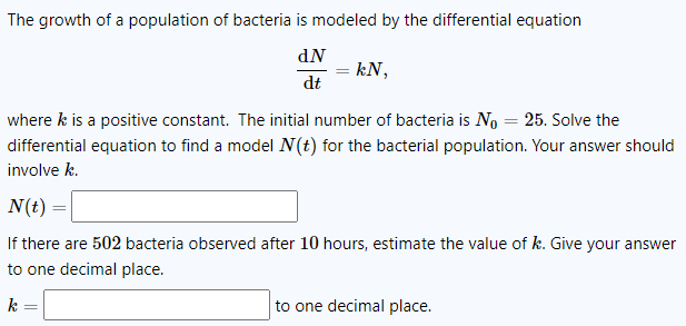 The growth of a population of bacteria is modeled by the differential equation
dN
= kN,
dt
where k is a positive constant. The initial number of bacteria is No = 25. Solve the
differential equation to find a model N(t) for the bacterial population. Your answer should
involve k.
N(t) =
If there are 502 bacteria observed after 10 hours, estimate the value of k. Give your answer
to one decimal place.
k
to one decimal place.