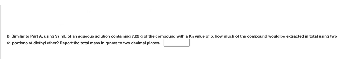 B: Similar to Part A, using 97 mL of an aqueous solution containing 7.22 g of the compound with a Kp value of 5, how much of the compound would be extracted in total using two
41 portions of diethyl ether? Report the total mass in grams to two decimal places.
