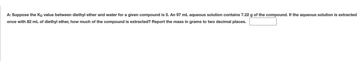 A: Suppose the Kp value between diethyl ether and water for a given compound is 5. An 97 mL aqueous solution contains 7.22 g of the compound. If the aqueous solution is extracted
once with 82 mL of diethyl ether, how much of the compound is extracted? Report the mass in grams to two decimal places.
