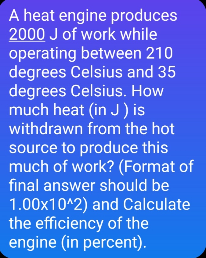 A heat engine produces
2000 J of work while
operating between 210
degrees Celsius and 35
degrees Celsius. How
much heat (in J) is
withdrawn from the hot
source to produce this
much of work? (Format of
final answer should be
1.00x10^2) and Calculate
the efficiency of the
engine (in percent).
