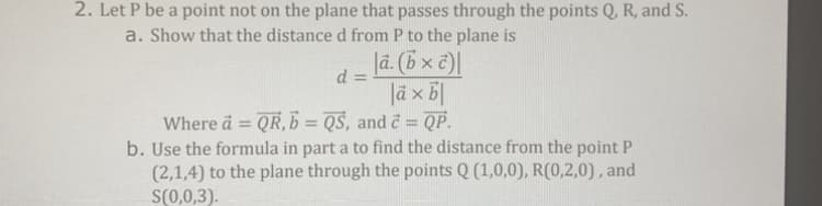 2. Let P be a point not on the plane that passes through the points Q, R, and S.
a. Show that the distance d from P to the plane is
|ã. (b × c)
|à x bl
Where a = QR, b = QS, and c = QP.
b. Use the formula in part a to find the distance from the point P
(2,1,4) to the plane through the points Q (1,0,0), R(0,2,0), and
S(0,0,3).
d =