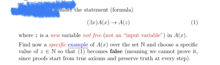 consider the statement (formula)
(3x)A(x) → A(z)
where z is a new variable not free (not an "input variable") in A(x).
Find now a specific example of A(x) over the set N and choose a specific
value of z N so that (1) becomes false (meaning we cannot prove it,
since proofs start from true axioms and preserve truth at every step).
(1)