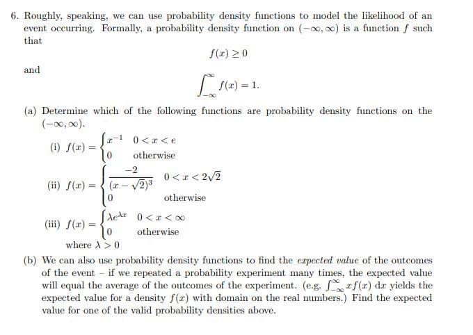 6. Roughly, speaking, we can use probability density functions to model the likelihood of an
event occurring. Formally, a probability density function on (-x, o0) is a function f such
that
f(r) 20
and
(2) =
= 1.
(a) Determine which of the following functions are probability density functions on the
(-x0, 00).
fr-1 0<r<e
(i) f(x) =
otherwise
-2
0 < r < 2/2
(ii) f(x) =
(r – V2)3
otherwise
Aedz 0<r<0
(iii) f(2) =
otherwise
where A>0
(b) We can also use probability density functions to find the erpected value of the outcomes
of the event - if we repeated a probability experiment many times, the expected value
will equal the average of the outcomes of the experiment. (e.g. rf(x) dr yields the
expected value for a density f(r) with domain on the real numbers.) Find the expected
value for one of the valid probability densities above.

