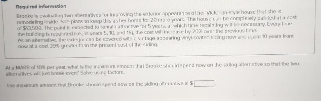 Required information
Brooke is evaluating two alternatives for improving the exterior appearance of her Victorian-style house that she is
remodeling inside. She plans to keep this as her home for 20 more years. The house can be completely painted at a cost
of $13,500. The paint is expected to remain attractive for 5 years, at which time repainting will be necessary. Every time
the building is repainted (ie., in years 5, 10, and 15), the cost will increase by 20% over the previous time.
As an alternative, the exterior can be covered with a vintage-appearing vinyl-coated siding now and again 10 years from
now at a cost 39% greater than the present cost of the siding.
At a MARR of 10% per year, what is the maximum amount that Brooke should spend now on the siding alternative so that the two
alternatives will just break even? Solve using factors.
The maximum amount that Brooke should spend now on the siding alternative is $ |
