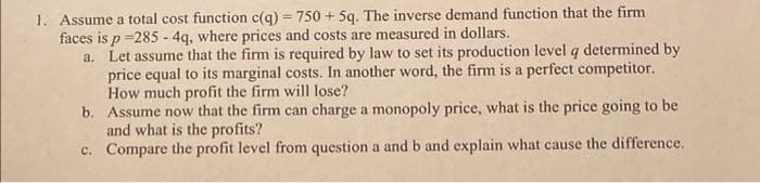 1. Assume a total cost function c(q) = 750 + 5q. The inverse demand function that the firm
faces is p =285 - 4q, where prices and costs are measured in dollars.
a. Let assume that the firm is required by law to set its production level q determined by
price equal to its marginal costs. In another word, the firm is a perfect competitor.
How much profit the firm will lose?
b. Assume now that the firm can charge a monopoly price, what is the price going to be
and what is the profits?
c. Compare the profit level from question a and b and explain what cause the difference.
%3D
