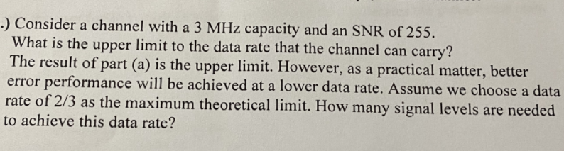 .) Consider a channel with a 3 MHz capacity and an SNR of 255.
What is the upper limit to the data rate that the channel can carry?
The result of part (a) is the upper limit. However, as a practical matter, better
error performance will be achieved at a lower data rate. Assume we choose a data
rate of 2/3 as the maximum theoretical limit. How many signal levels are needed
to achieve this data rate?
