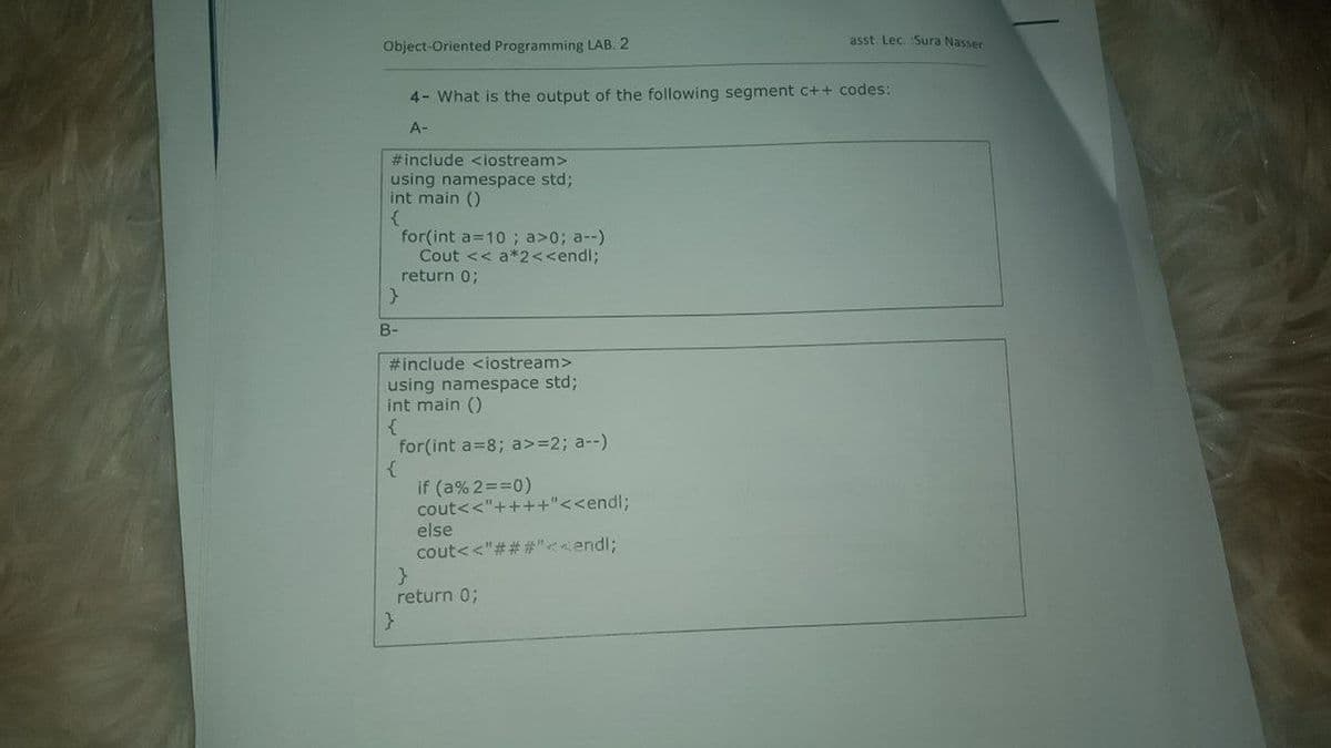 asst. Lec. Sura Nasser
Object-Oriented Programming LAB. 2
4- What is the output of the following segment c++ codes:
A-
#include <iostream>
using namespace std;
int main ()
for(int a=10 ; a>0; a--)
Cout << a*2<<endl;
return 0;
B-
#include <iostream>
using namespace std;
int main ()
for(int a=8; a>=2; a--)
if (a% 2==0)
cout<<"++++"<<endl;
else
cout<<"## #"endl;
return 0;
