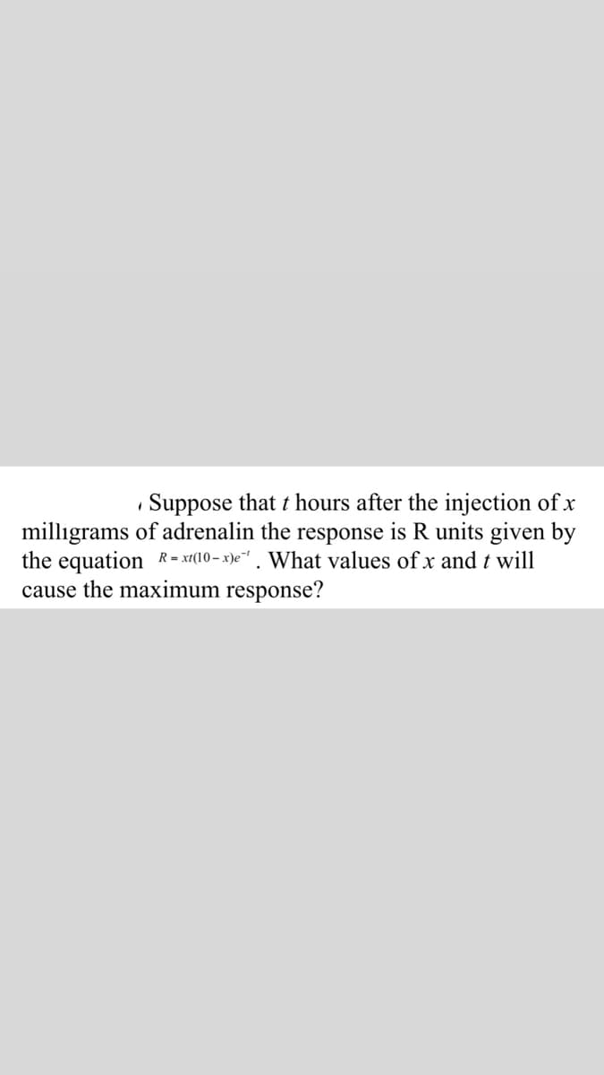 Suppose that t hours after the injection of x
milligrams of adrenalin the response is R units given by
the equation R= xt(10– x)e" . What values of x and t will
cause the maximum response?
