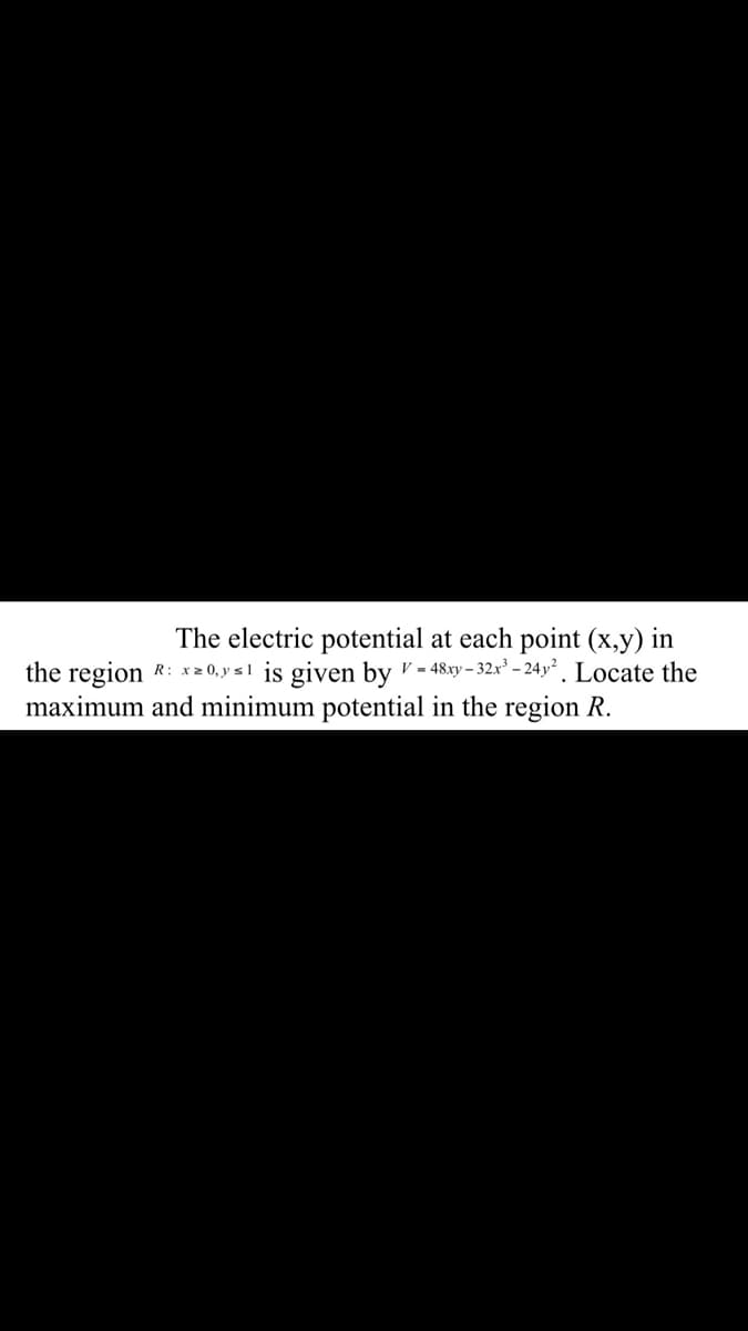 The electric potential at each point (x,y) in
the region R: x2 0, y s1 is given by v - 48.xy – 32x² – 24y² . Locate the
maximum and minimum potential in the region R.
