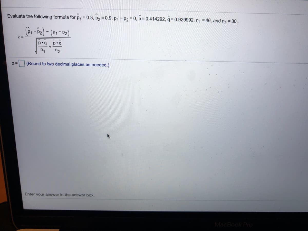 Evaluate the following formula for p, = 0.3, p2 0.9, p,-P2 0, p= 0.414292, q = 0.929992, n, = 46, and n2 = 30.
(P-P2)- (P1 -P2)
p•qp•q
n2
(Round to two decimal places as needed.)
Enter your answer in the answer box.
MacBook Pro
