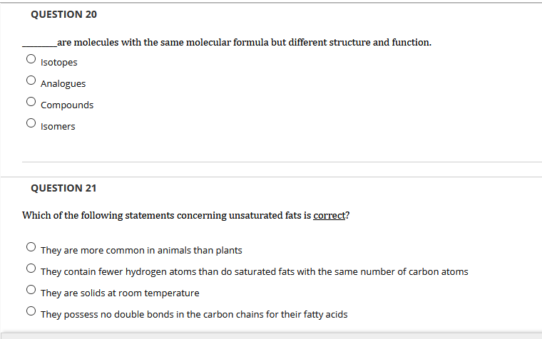 QUESTION 20
_are molecules with the same molecular formula but different structure and function.
Isotopes
Analogues
Compounds
Isomers
QUESTION 21
Which of the following statements concerning unsaturated fats is correct?
O They are more common in animals than plants
They contain fewer hydrogen atoms than do saturated fats with the same number of carbon atoms
They are solids at room temperature
O They possess no double bonds in the carbon chains for their fatty acids
