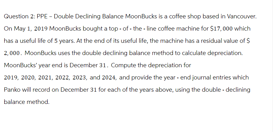 Question 2: PPE - Double Declining Balance MoonBucks is a coffee shop based in Vancouver.
On May 1, 2019 MoonBucks bought a top-of-the-line coffee machine for $17,000 which
has a useful life of 5 years. At the end of its useful life, the machine has a residual value of $
2,000. MoonBucks uses the double declining balance method to calculate depreciation.
MoonBucks' year end is December 31. Compute the depreciation for
2019, 2020, 2021, 2022, 2023, and 2024, and provide the year - end journal entries which
Panko will record on December 31 for each of the years above, using the double - declining
balance method.
