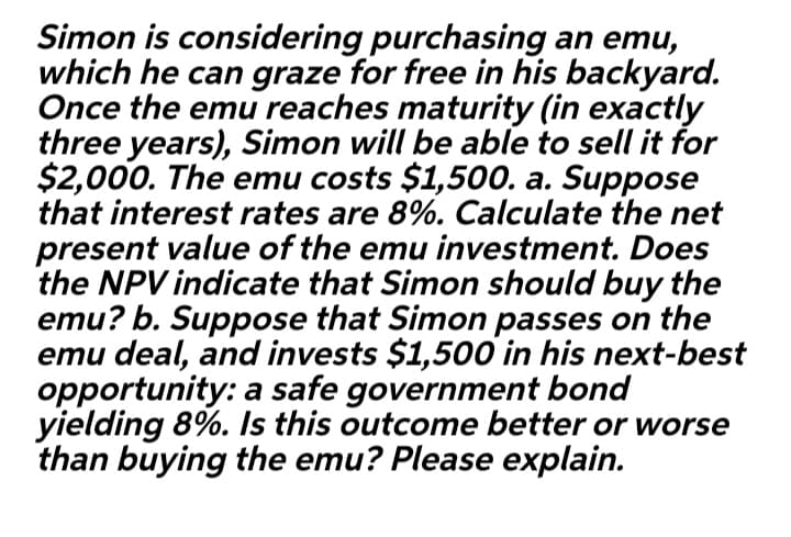 Simon is considering purchasing an emu,
which he can graze for free in his backyard.
Once the emu reaches maturity (in exactly
three years), Simon will be able to sell it for
$2,000. The emu costs $1,500. a. Suppose
that interest rates are 8%. Calculate the net
present value of the emu investment. Does
the NPV indicate that Simon should buy the
emu? b. Suppose that Simon passes on the
emu deal, and invests $1,500o in his next-best
opportunity: a safe government bond
yielding 8%. Is this outcome better or worse
than buying the emu? Please explain.
