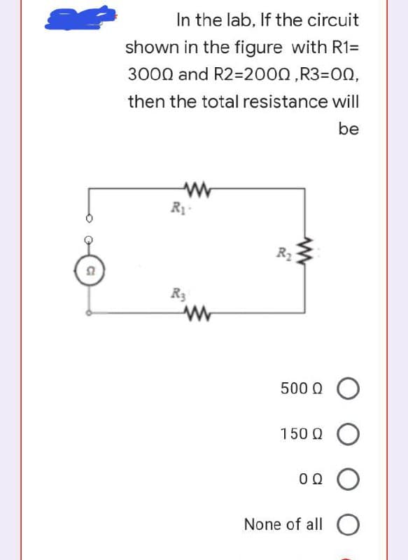 In the lab, If the circuit
shown in the figure with R1=
3000 and R2%32000,R33DON,
then the total resistance will
be
R1
R2
R3
500 Q O
150 Q O
None of all O
