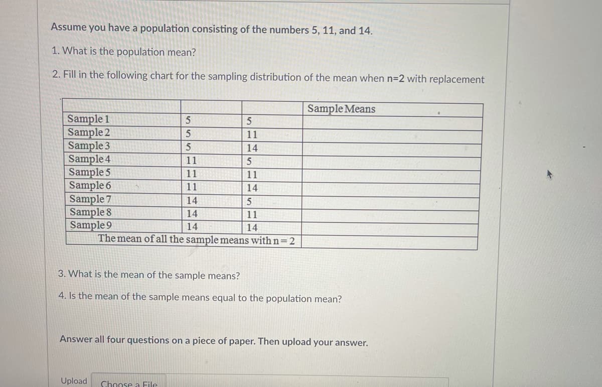 Assume you have a population consisting of the numbers 5, 11, and 14.
1. What is the population mean?
2. Fill in the following chart for the sampling distribution of the mean when n=2 with replacement
Sample Means
Sample 1
Sample 2
Sample 3
Sample 4
Sample 5
Sample 6
Sample 7
Sample 8
Sample 9
The mean of all the sample means with n=2
11
14
11
11
11
14
14
14
11
14
14
3. What is the mean of the sample means?
4. Is the mean of the sample means equal to the population mean?
Answer all four questions on a piece of paper. Then upload your answer.
Upload
Choose a File
11IH
