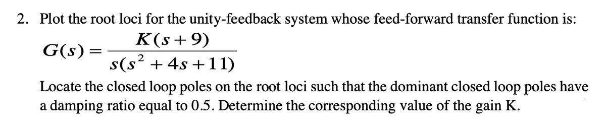 2. Plot the root loci for the unity-feedback system whose feed-forward transfer function is:
K(s+9)
G(s)
s(s² + 4s +11)
Locate the closed loop poles on the root loci such that the dominant closed loop poles have
a damping ratio equal to 0.5. Determine the corresponding value of the gain K.
