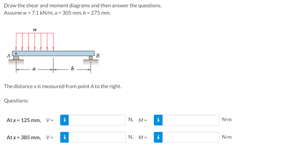 Draw the shear and moment diagrams and then answer the questions.
Assume w = 7.1 kN/m, a = 305 mm, b = 275 mm.
B
a
The distance x is measured from point A to the right.
Questions:
At x = 125 mm,
V =
i
N, M=
i
N•m
At x = 385 mm,
V =
i
N, M=
i
N•m
