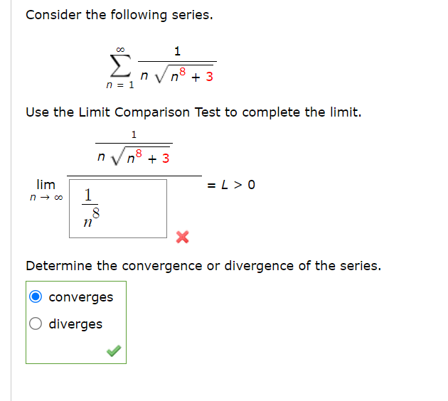 Consider the following series.
lim
n → ∞o
1
8
n
n = 1
Use the Limit Comparison Test to complete the limit.
n√√√n³ +3
8
n
1
converges
O diverges
1
8
+3
X
Determine the convergence or divergence of the series.
=L>0