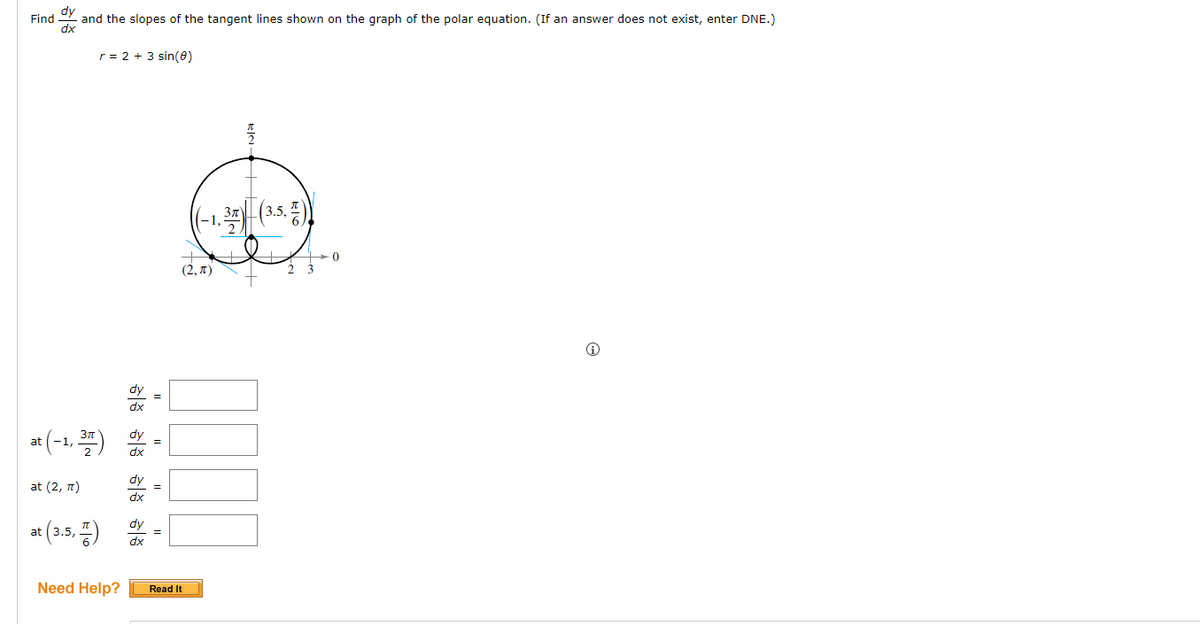 Find
dy
and the slopes of the tangent lines shown on the graph of the polar equation. (If an answer does not exist, enter DNE.)
dx
r = 2 + 3 sin(0)
at (-1, 377)
2
at (2, π)
at (3.5,)
Need Help?
dx
dy
dx
dy
dx
dy
dx
=
=
||
(2, π)
Read It
3π
|(3.5, 7))
T
2 3
0
Ⓡ