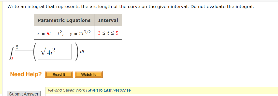 Write an integral that represents the arc length of the curve on the given interval. Do not evaluate the integral.
Parametric Equations
x = 5t - t²,
y = 2t³/2
| √ ₁₁² - ) 0
4t²
dt
5
Need Help?
Submit Answer
Read It
Watch It
Interval
3 ≤t≤ 5
Viewing Saved Work Revert to Last Response