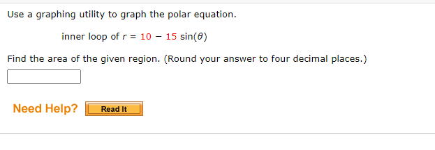 Use a graphing utility to graph the polar equation.
inner loop of r = 10 - 15 sin(0)
Find the area of the given region. (Round your answer to four decimal places.)
Need Help?
Read It