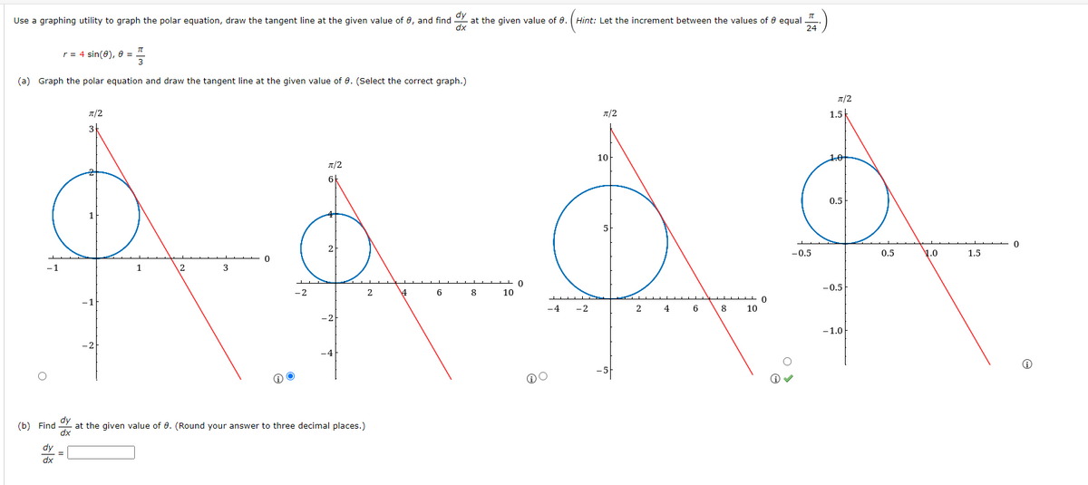 dy
Use a graphing utility to graph the polar equation, draw the tangent line at the given value of 0, and find y at the given value of 0. (Hint: Let the increment between the values of equal
dx
TT
r = 4 sin(0), 8 = 3
(a) Graph the polar equation and draw the tangent line at the given value of 0. (Select the correct graph.)
π/2
10
5
Å‚Å‚Å‚Å
0
4
6 8
10
-4 -2
2 4 6 8 10
-1
(b) Find dy
dx
dy
dx
=
π/2
3
-1
-2
1
2
3
0
-2
π/2
2
-2
-4
at the given value of 0. (Round your answer to three decimal places.)
2
TU
24
0
π/2
-0.5
1.5
1.0
0.5
-0.5
-1.0
0.5
1.0
1.5
0